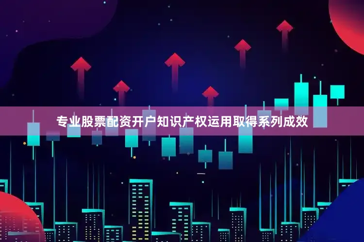 专业股票配资开户知识产权运用取得系列成效