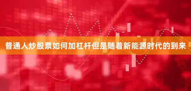 普通人炒股票如何加杠杆但是随着新能源时代的到来