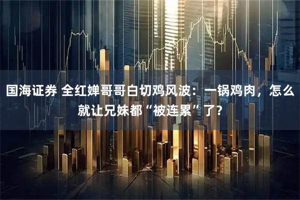 国海证券 全红婵哥哥白切鸡风波：一锅鸡肉，怎么就让兄妹都“被连累”了？