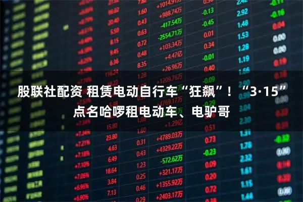 股联社配资 租赁电动自行车“狂飙”！“3·15”点名哈啰租电动车、电驴哥