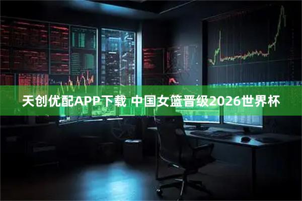 天创优配APP下载 中国女篮晋级2026世界杯