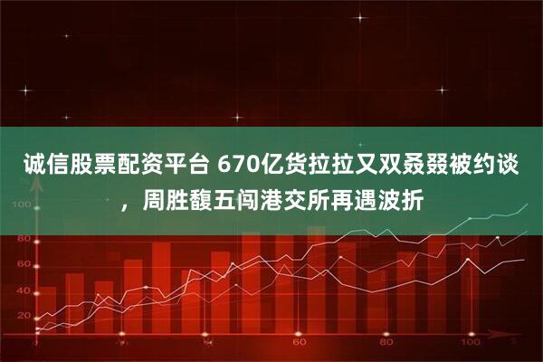诚信股票配资平台 670亿货拉拉又双叒叕被约谈，周胜馥五闯港交所再遇波折