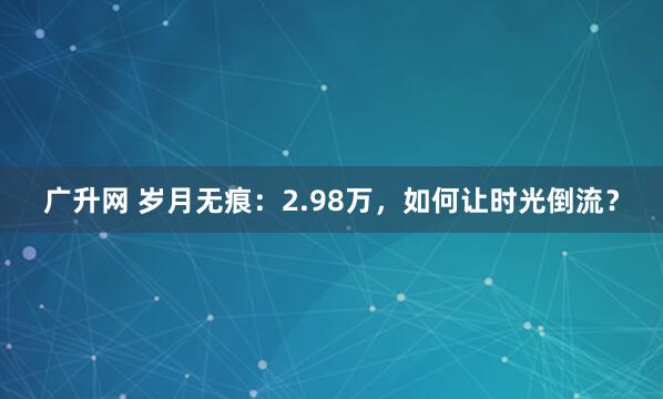 广升网 岁月无痕：2.98万，如何让时光倒流？