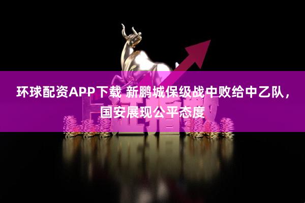环球配资APP下载 新鹏城保级战中败给中乙队，国安展现公平态度