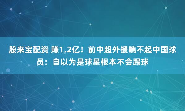 股来宝配资 赚1.2亿！前中超外援瞧不起中国球员：自以为是球星根本不会踢球