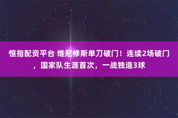 恒指配资平台 维尼修斯单刀破门！连续2场破门，国家队生涯首次，一战独造3球