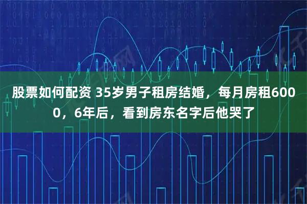 股票如何配资 35岁男子租房结婚，每月房租6000，6年后，看到房东名字后他哭了