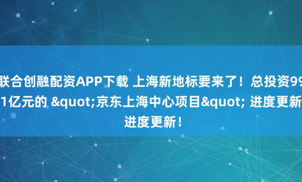 联合创融配资APP下载 上海新地标要来了！总投资99.1亿元的 "京东上海中心项目" 进度更新！