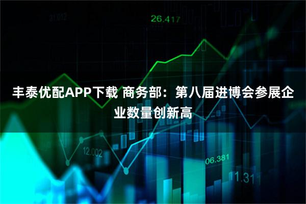 丰泰优配APP下载 商务部：第八届进博会参展企业数量创新高