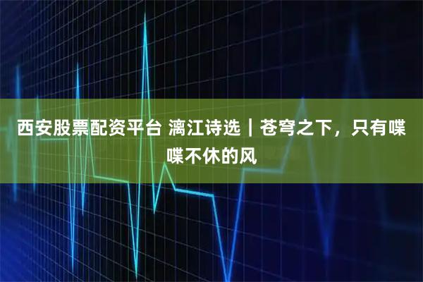 西安股票配资平台 漓江诗选｜苍穹之下，只有喋喋不休的风