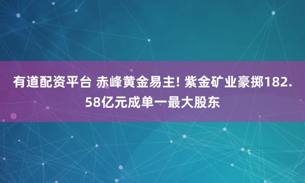 有道配资平台 赤峰黄金易主! 紫金矿业豪掷182.58亿元成单一最大股东