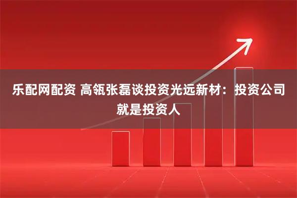 乐配网配资 高瓴张磊谈投资光远新材：投资公司就是投资人