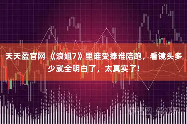 天天盈官网 《浪姐7》里谁受捧谁陪跑，看镜头多少就全明白了，太真实了!