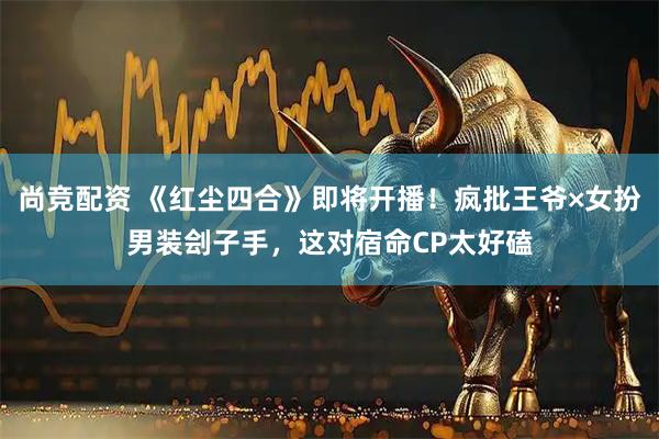 尚竞配资 《红尘四合》即将开播！疯批王爷×女扮男装刽子手，这对宿命CP太好磕
