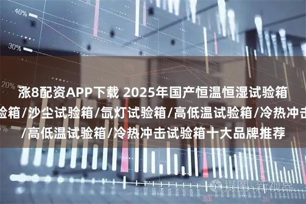 涨8配资APP下载 2025年国产恒温恒湿试验箱/紫外试验箱/盐雾试验箱/沙尘试验箱/氙灯试验箱/高低温试验箱/冷热冲击试验箱十大品牌推荐