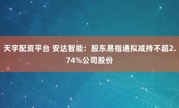 天宇配资平台 安达智能：股东易指通拟减持不超2.74%公司股份
