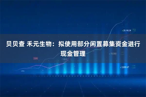 贝贝查 禾元生物：拟使用部分闲置募集资金进行现金管理