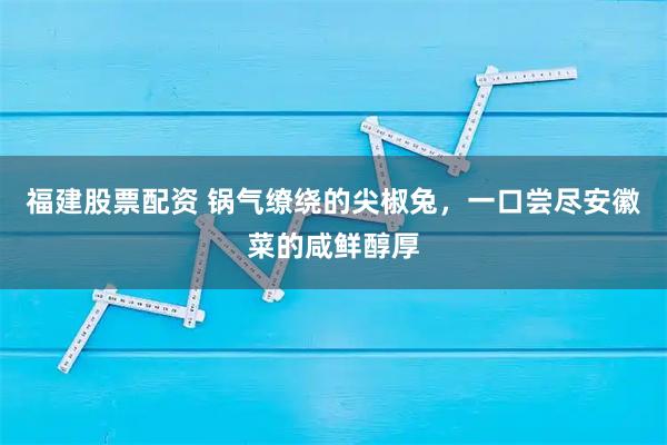 福建股票配资 锅气缭绕的尖椒兔，一口尝尽安徽菜的咸鲜醇厚