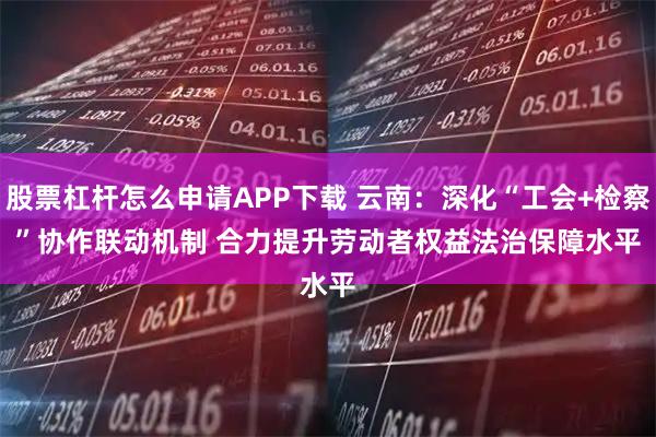 股票杠杆怎么申请APP下载 云南：深化“工会+检察”协作联动机制 合力提升劳动者权益法治保障水平