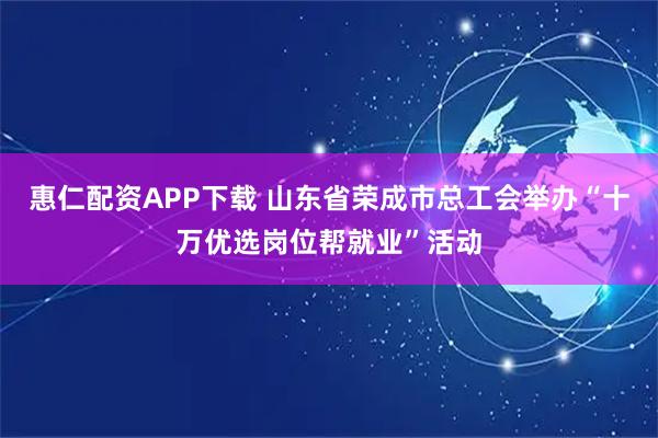 惠仁配资APP下载 山东省荣成市总工会举办“十万优选岗位帮就业”活动