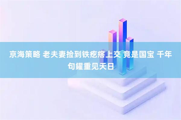 京海策略 老夫妻捡到铁疙瘩上交 竟是国宝 千年句鑃重见天日