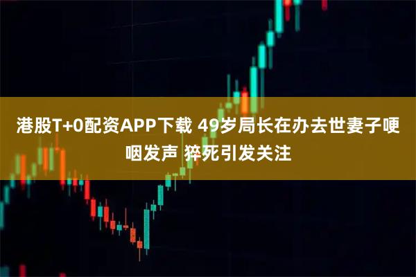港股T+0配资APP下载 49岁局长在办去世妻子哽咽发声 猝死引发关注