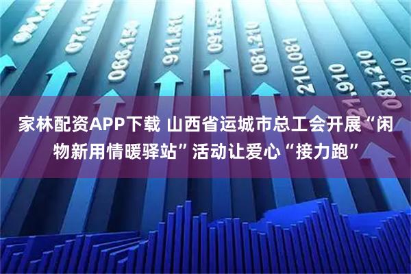 家林配资APP下载 山西省运城市总工会开展“闲物新用情暖驿站”活动让爱心“接力跑”