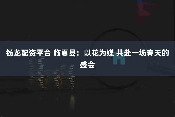 钱龙配资平台 临夏县：以花为媒 共赴一场春天的盛会