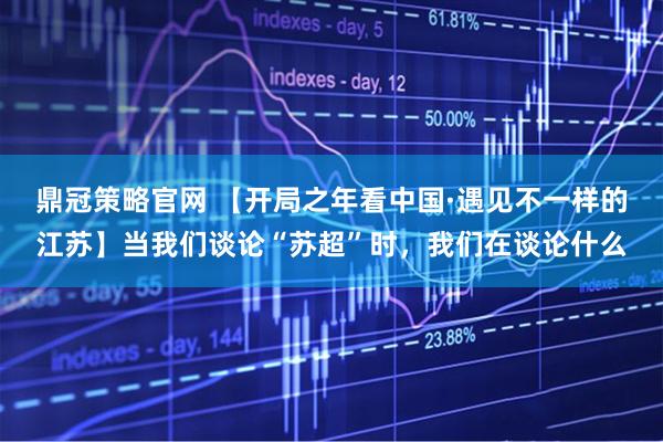 鼎冠策略官网 【开局之年看中国·遇见不一样的江苏】当我们谈论“苏超”时，我们在谈论什么