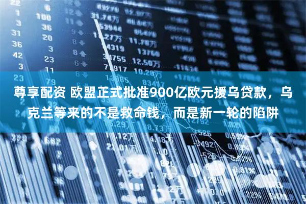 尊享配资 欧盟正式批准900亿欧元援乌贷款，乌克兰等来的不是救命钱，而是新一轮的陷阱