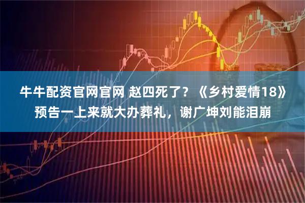 牛牛配资官网官网 赵四死了？《乡村爱情18》预告一上来就大办葬礼，谢广坤刘能泪崩