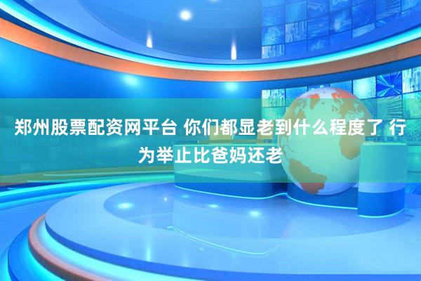 郑州股票配资网平台 你们都显老到什么程度了 行为举止比爸妈还老