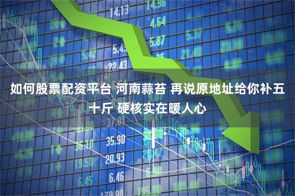 如何股票配资平台 河南蒜苔 再说原地址给你补五十斤 硬核实在暖人心