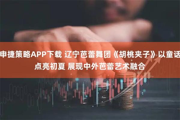 申捷策略APP下载 辽宁芭蕾舞团《胡桃夹子》以童话点亮初夏 展现中外芭蕾艺术融合