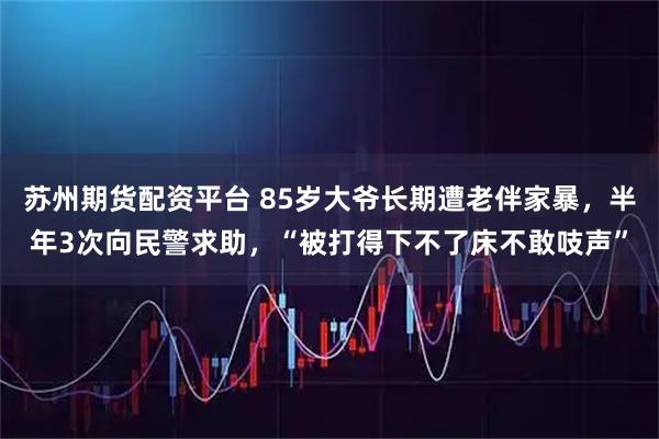 苏州期货配资平台 85岁大爷长期遭老伴家暴,半年3次向民警求助,“被打得下不了床不敢吱声”