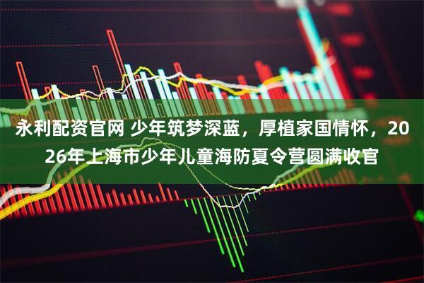 永利配资官网 少年筑梦深蓝，厚植家国情怀，2026年上海市少年儿童海防夏令营圆满收官