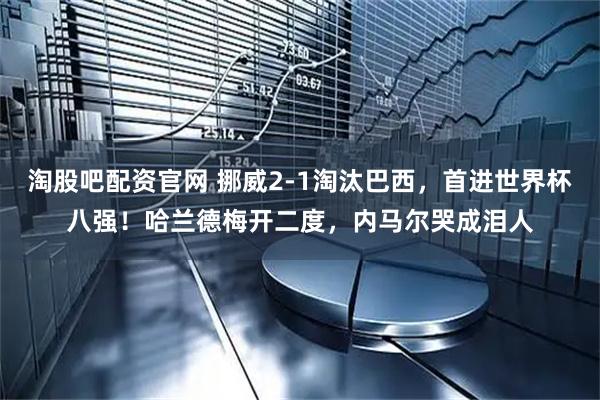 淘股吧配资官网 挪威2-1淘汰巴西，首进世界杯八强！哈兰德梅开二度，内马尔哭成泪人