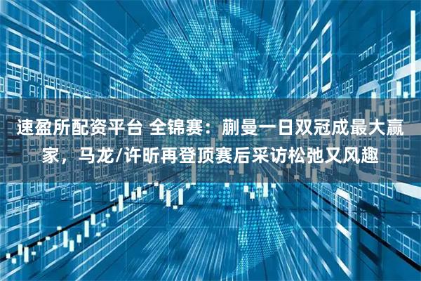 速盈所配资平台 全锦赛:蒯曼一日双冠成最大赢家,马龙/许昕再登顶赛后采访松弛又风趣