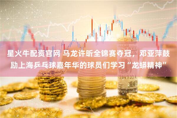 星火牛配资官网 马龙许昕全锦赛夺冠,邓亚萍鼓励上海乒乓球嘉年华的球员们学习“龙蟒精神”