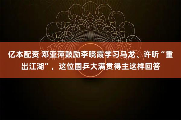 亿本配资 邓亚萍鼓励李晓霞学习马龙、许昕“重出江湖”，这位国乒大满贯得主这样回答