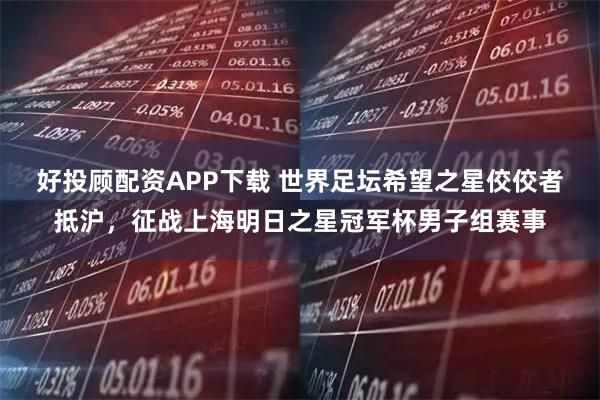 好投顾配资APP下载 世界足坛希望之星佼佼者抵沪，征战上海明日之星冠军杯男子组赛事